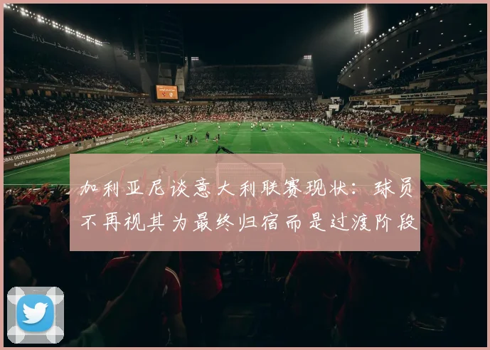 加利亚尼谈意大利联赛现状：球员不再视其为最终归宿而是过渡阶段