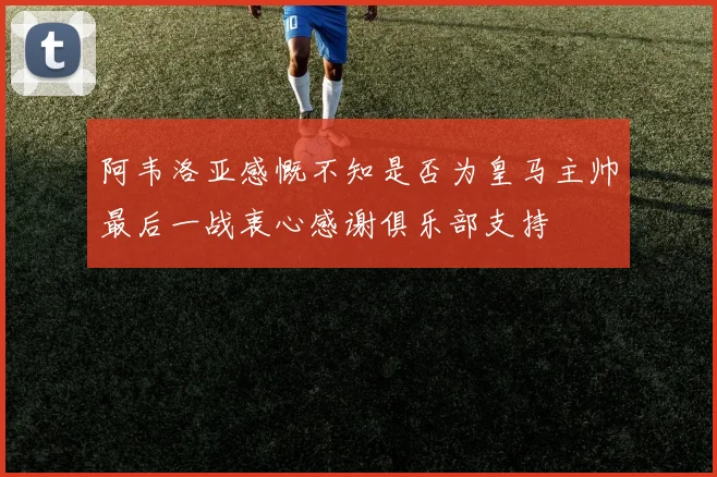 阿韦洛亚感慨不知是否为皇马主帅最后一战衷心感谢俱乐部支持