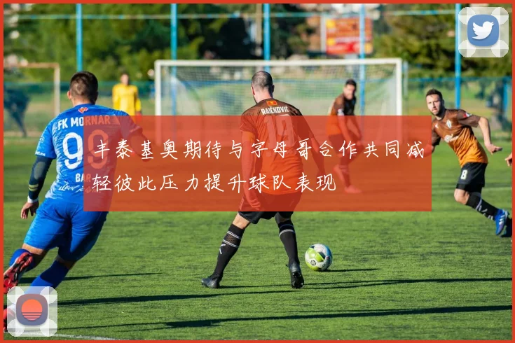丰泰基奥期待与字母哥合作共同减轻彼此压力提升球队表现