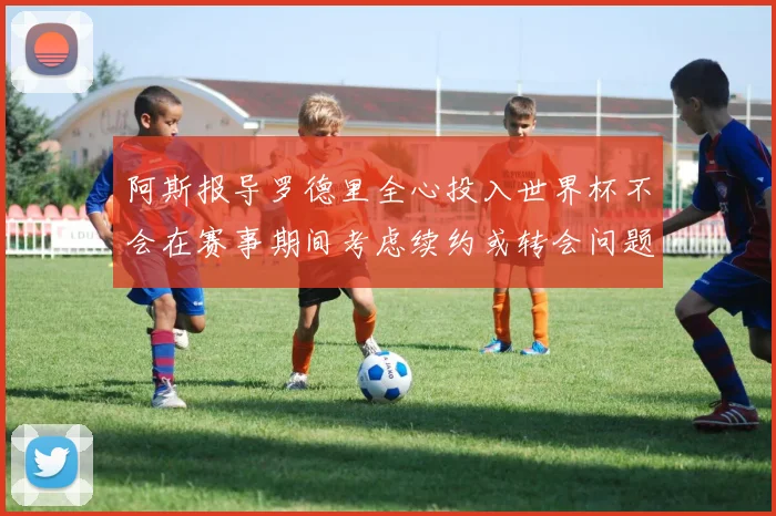 阿斯报导罗德里全心投入世界杯不会在赛事期间考虑续约或转会问题