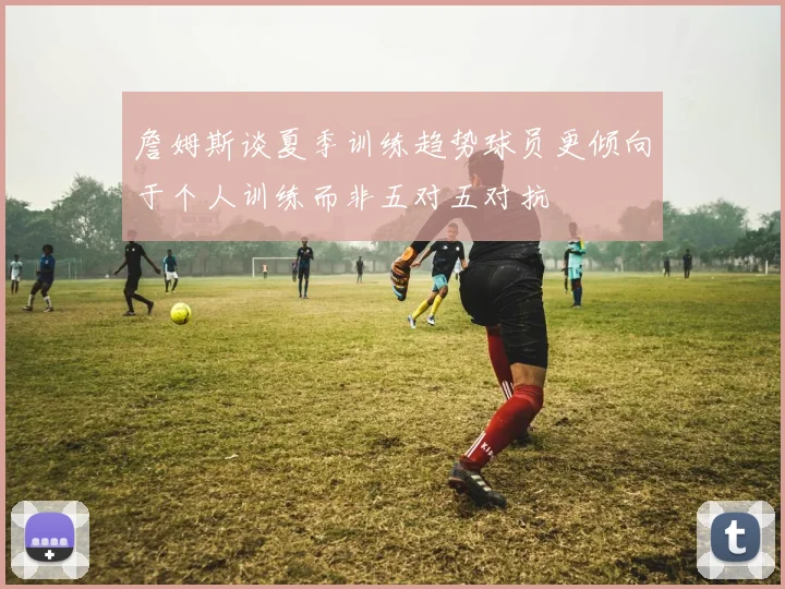 詹姆斯谈夏季训练趋势球员更倾向于个人训练而非五对五对抗