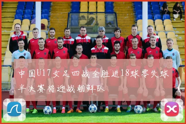 中国U17女足四战全胜进18球零失球半决赛将迎战朝鲜队