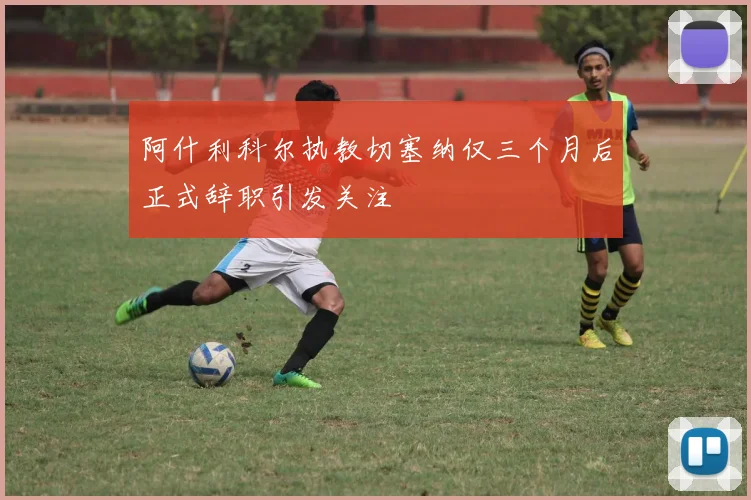 阿什利科尔执教切塞纳仅三个月后正式辞职引发关注