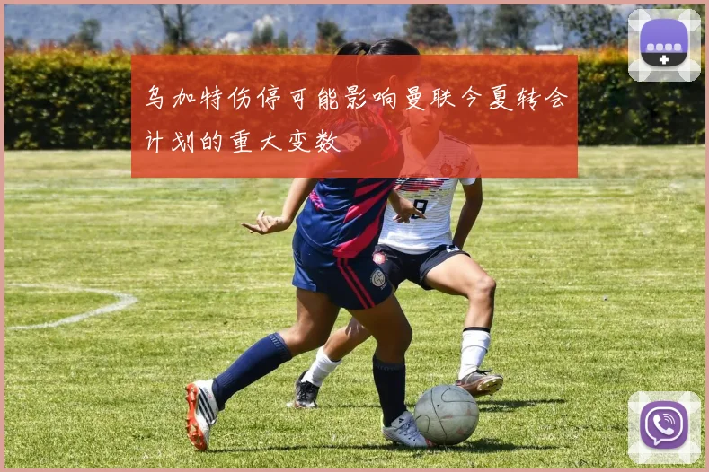 乌加特伤停可能影响曼联今夏转会计划的重大变数