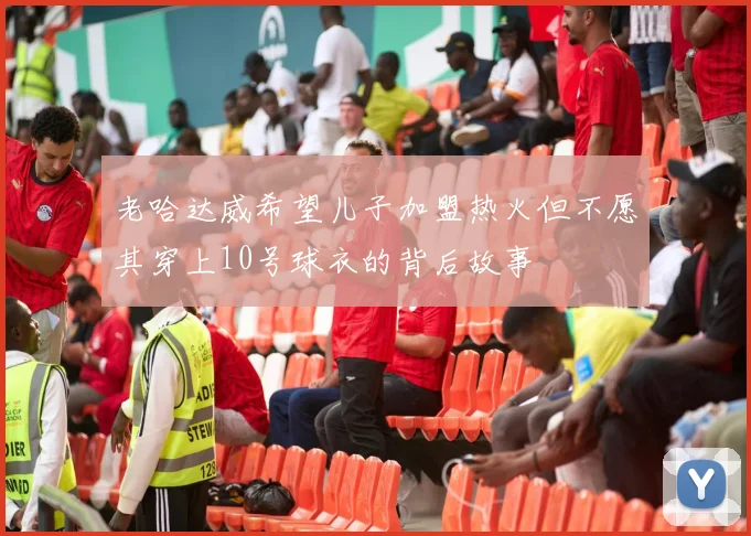老哈达威希望儿子加盟热火但不愿其穿上10号球衣的背后故事