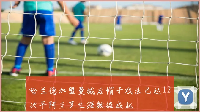 哈兰德加盟曼城后帽子戏法已达12次平阿圭罗生涯数据成就