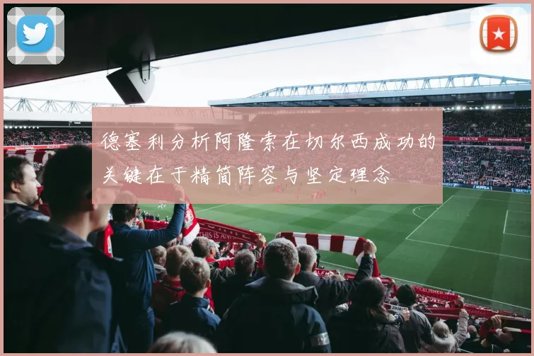 德塞利分析阿隆索在切尔西成功的关键在于精简阵容与坚定理念