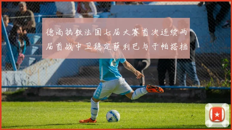 德尚执教法国七届大赛首次连续两届首战中卫稳定萨利巴与于帕搭档