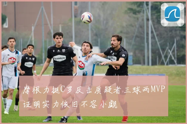 摩根力挺C罗反击质疑者三球两MVP证明实力依旧不容小觑