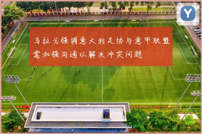 马拉戈强调意大利足协与意甲联盟需加强沟通以解决冲突问题