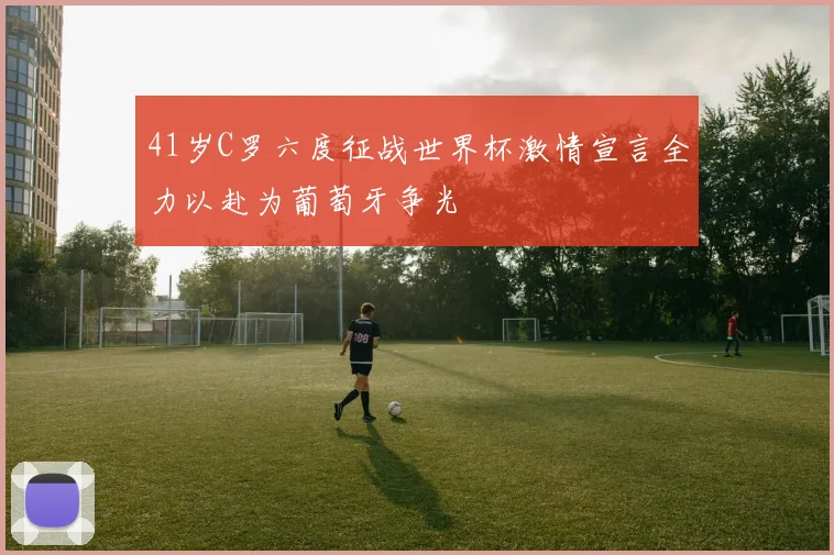 41岁C罗六度征战世界杯激情宣言全力以赴为葡萄牙争光