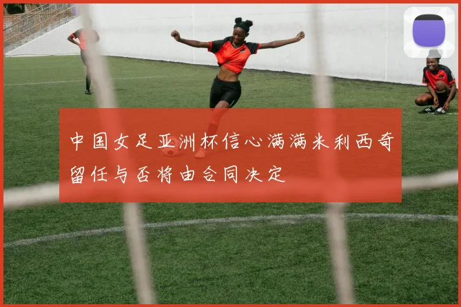 中国女足亚洲杯信心满满米利西奇留任与否将由合同决定