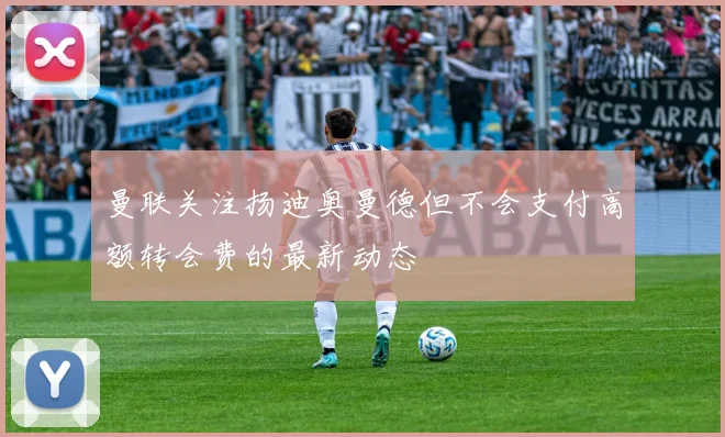 曼联关注扬迪奥曼德但不会支付高额转会费的最新动态