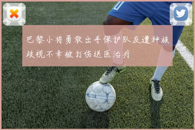 巴黎小将勇敢出手保护队友遭种族歧视不幸被打伤送医治疗