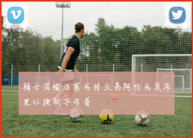 骑士若输活塞或将交易阿伦或莫布里以换取字母哥