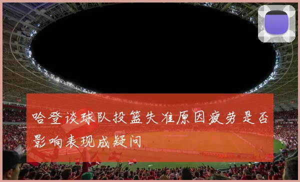 哈登谈球队投篮失准原因疲劳是否影响表现成疑问