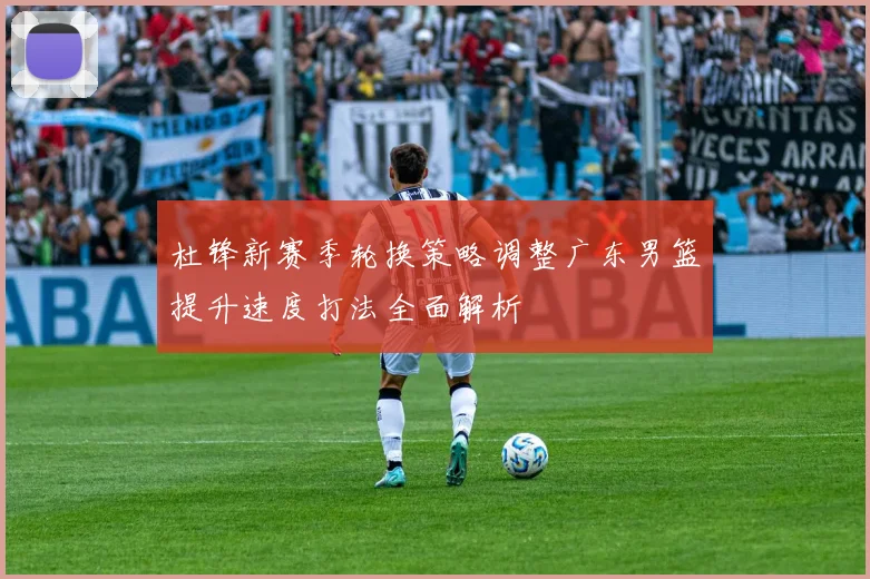 杜锋新赛季轮换策略调整广东男篮提升速度打法全面解析